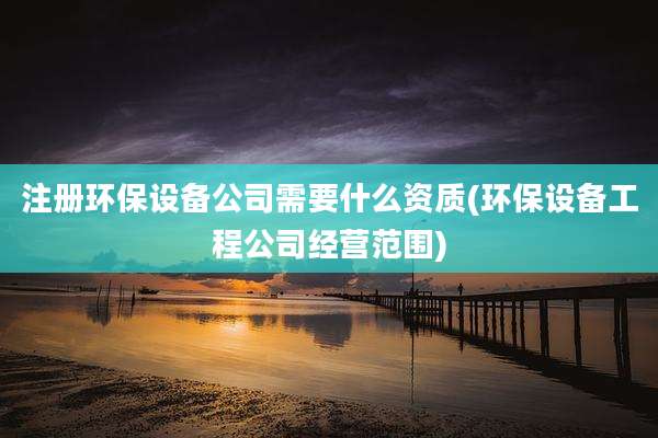 注册环保设备公司需要什么资质(环保设备工程公司经营范围)