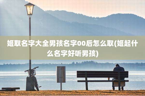 姬取名字大全男孩名字00后怎么取(姬起什么名字好听男孩)