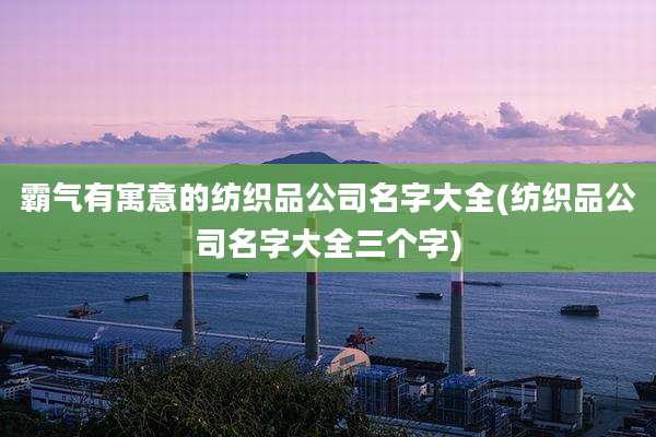 霸气有寓意的纺织品公司名字大全(纺织品公司名字大全三个字)