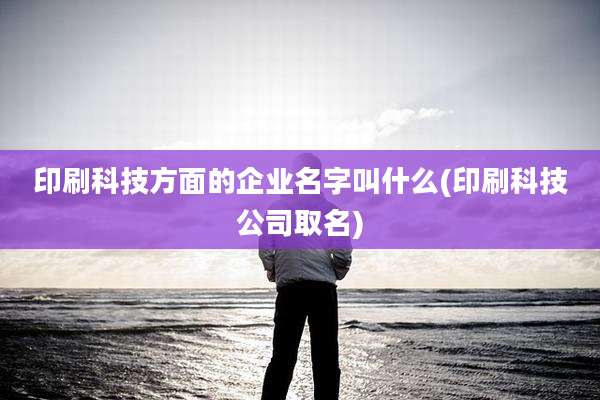 印刷科技方面的企业名字叫什么(印刷科技公司取名)