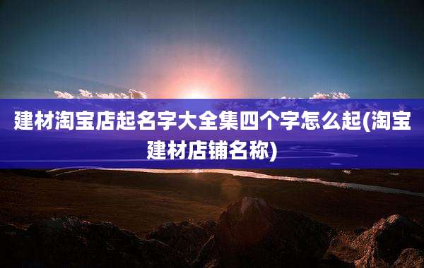 建材淘宝店起名字大全集四个字怎么起(淘宝建材店铺名称)