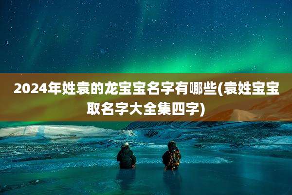 2024年姓袁的龙宝宝名字有哪些(袁姓宝宝取名字大全集四字)