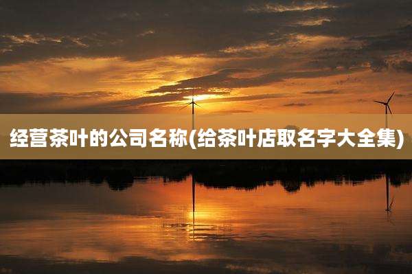 经营茶叶的公司名称(给茶叶店取名字大全集)
