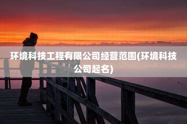 环境科技工程有限公司经营范围(环境科技公司起名)