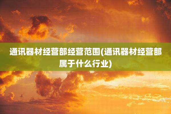 通讯器材经营部经营范围(通讯器材经营部属于什么行业)
