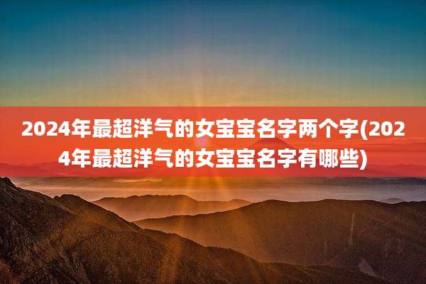 2024年最超洋气的女宝宝名字两个字(2024年最超洋气的女宝宝名字有哪些)