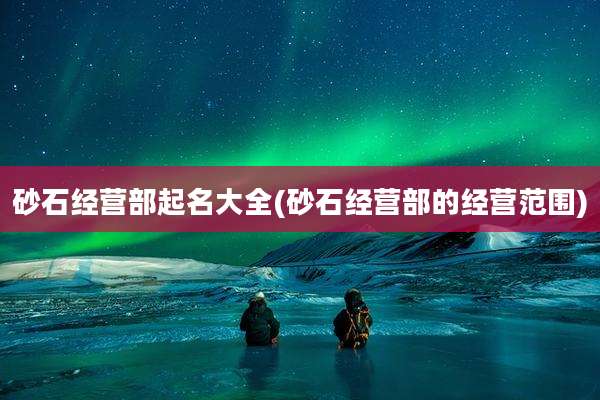 砂石经营部起名大全(砂石经营部的经营范围)