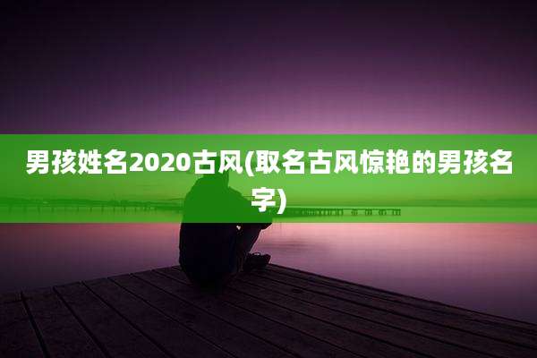 男孩姓名2020古风(取名古风惊艳的男孩名字)