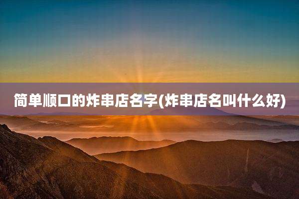 简单顺口的炸串店名字(炸串店名叫什么好)