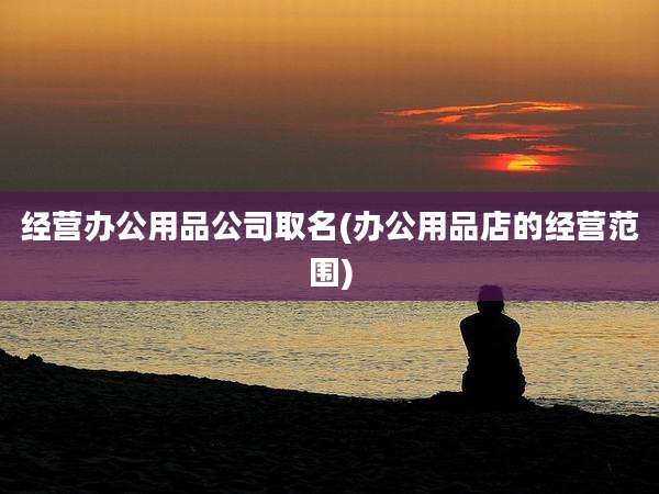 经营办公用品公司取名(办公用品店的经营范围)
