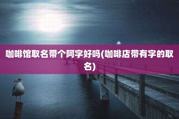 咖啡馆取名带个阿字好吗(咖啡店带有字的取名)