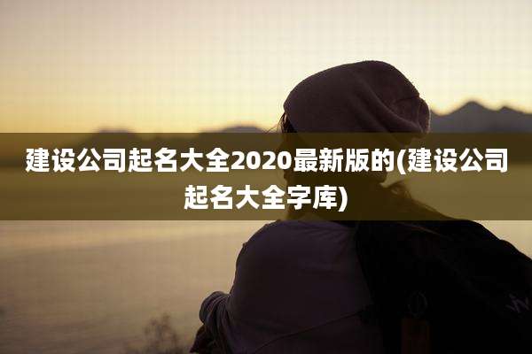 建设公司起名大全2020最新版的(建设公司起名大全字库)