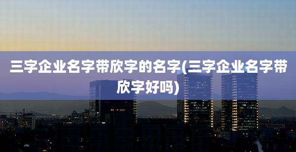 三字企业名字带欣字的名字(三字企业名字带欣字好吗)