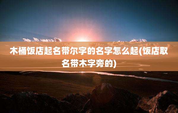 木桶饭店起名带尔字的名字怎么起(饭店取名带木字旁的)