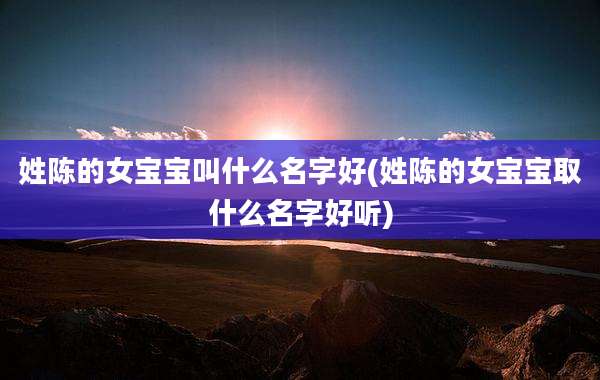 姓陈的女宝宝叫什么名字好(姓陈的女宝宝取什么名字好听)