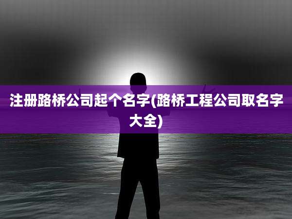 注册路桥公司起个名字(路桥工程公司取名字大全)