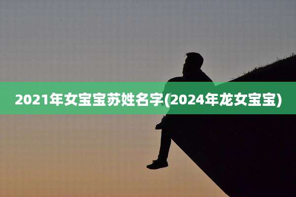 2021年女宝宝苏姓名字(2024年龙女宝宝)