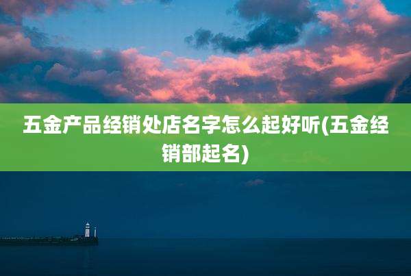 五金产品经销处店名字怎么起好听(五金经销部起名)
