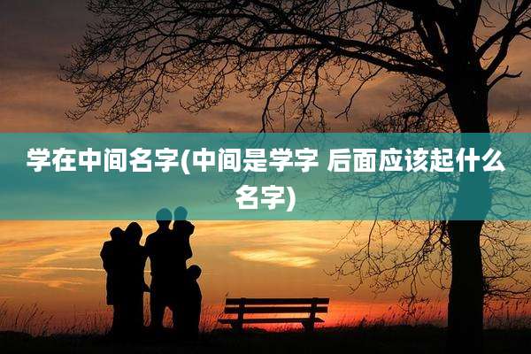 学在中间名字(中间是学字 后面应该起什么名字)