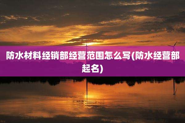 防水材料经销部经营范围怎么写(防水经营部起名)