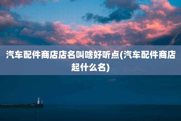 汽车配件商店店名叫啥好听点(汽车配件商店起什么名)
