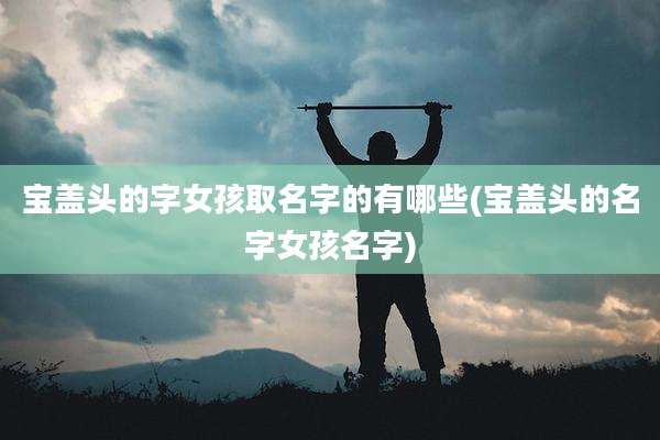 宝盖头的字女孩取名字的有哪些(宝盖头的名字女孩名字)