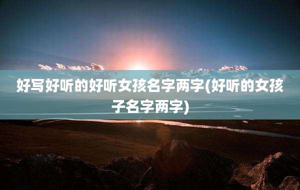 好写好听的好听女孩名字两字(好听的女孩子名字两字)