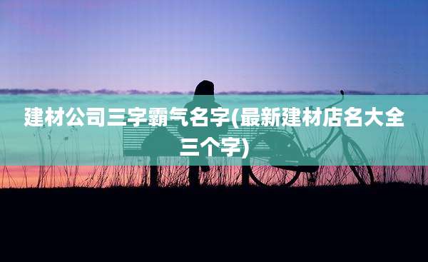 建材公司三字霸气名字(最新建材店名大全三个字)