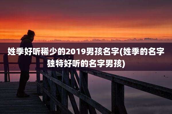 姓季好听稀少的2019男孩名字(姓季的名字独特好听的名字男孩)