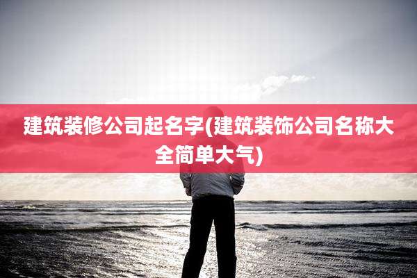 建筑装修公司起名字(建筑装饰公司名称大全简单大气)