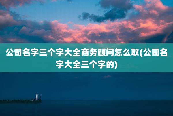 公司名字三个字大全商务顾问怎么取(公司名字大全三个字的)