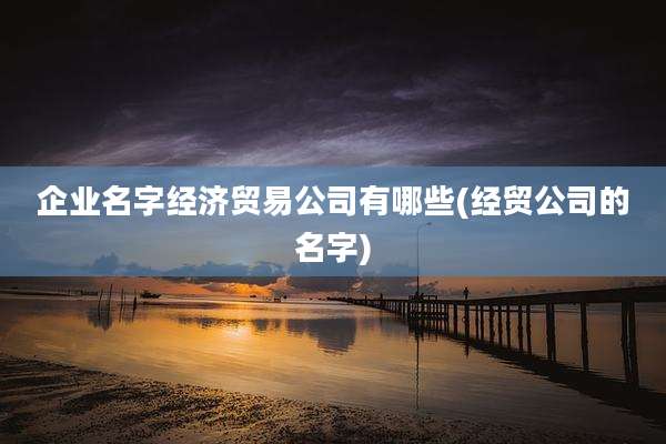 企业名字经济贸易公司有哪些(经贸公司的名字)