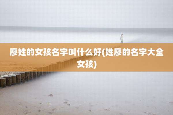 廖姓的女孩名字叫什么好(姓廖的名字大全女孩)