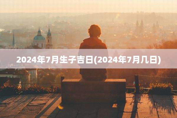 2024年7月生子吉日(2024年7月几日)