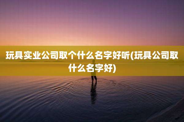 玩具实业公司取个什么名字好听(玩具公司取什么名字好)