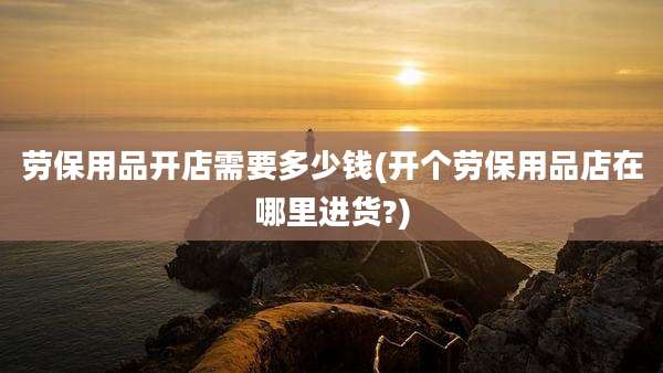 劳保用品开店需要多少钱(开个劳保用品店在哪里进货?)