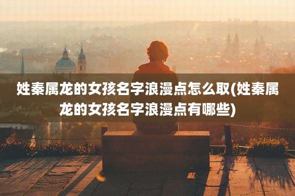 姓秦属龙的女孩名字浪漫点怎么取(姓秦属龙的女孩名字浪漫点有哪些)