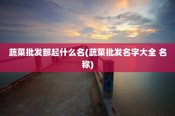 蔬菜批发部起什么名(蔬菜批发名字大全 名称)
