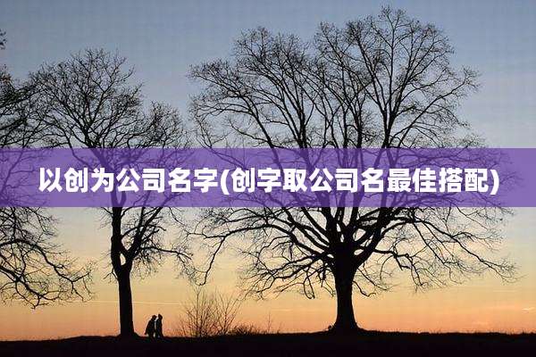 以创为公司名字(创字取公司名最佳搭配)