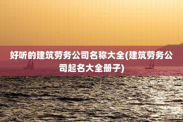 好听的建筑劳务公司名称大全(建筑劳务公司起名大全册子)
