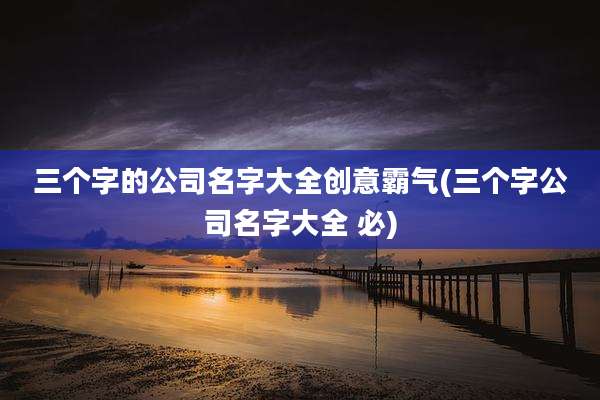 三个字的公司名字大全创意霸气(三个字公司名字大全 必)