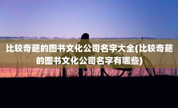 比较奇葩的图书文化公司名字大全(比较奇葩的图书文化公司名字有哪些)