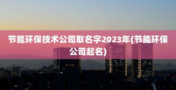 节能环保技术公司取名字2023年(节能环保公司起名)