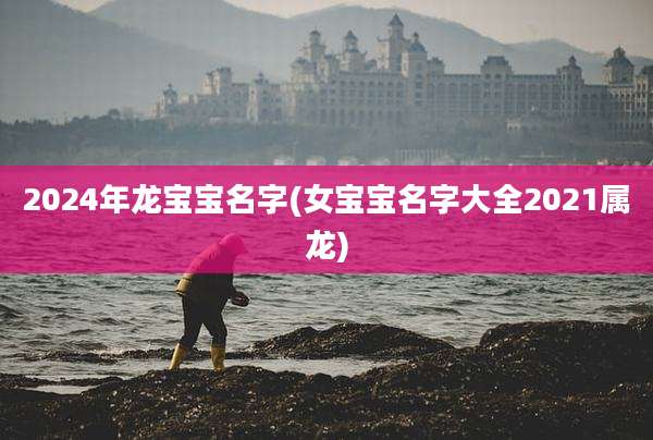 2024年龙宝宝名字(女宝宝名字大全2021属龙)