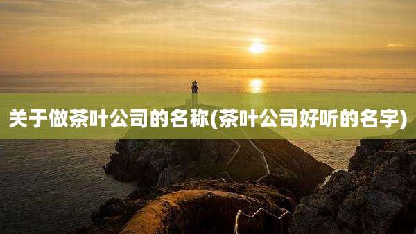 关于做茶叶公司的名称(茶叶公司好听的名字)