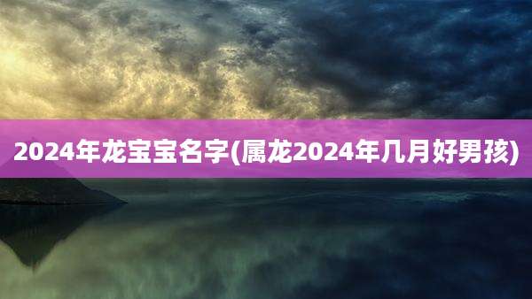 2024年龙宝宝名字(属龙2024年几月好男孩)