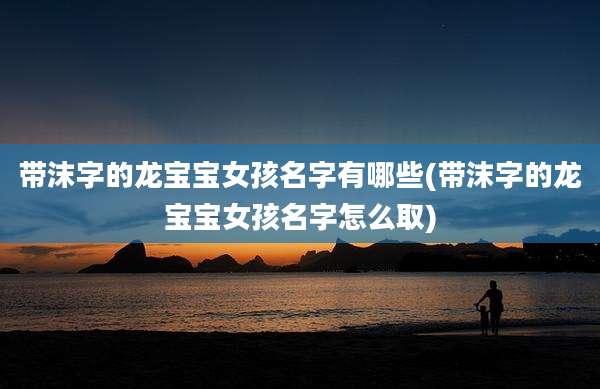 带沫字的龙宝宝女孩名字有哪些(带沫字的龙宝宝女孩名字怎么取)