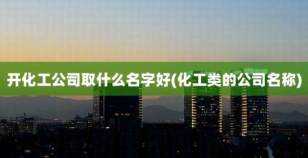 开化工公司取什么名字好(化工类的公司名称)