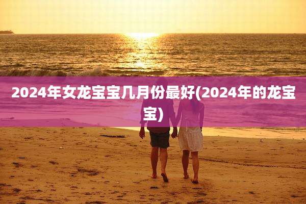 2024年女龙宝宝几月份最好(2024年的龙宝宝)