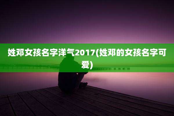 姓邓女孩名字洋气2017(姓邓的女孩名字可爱)